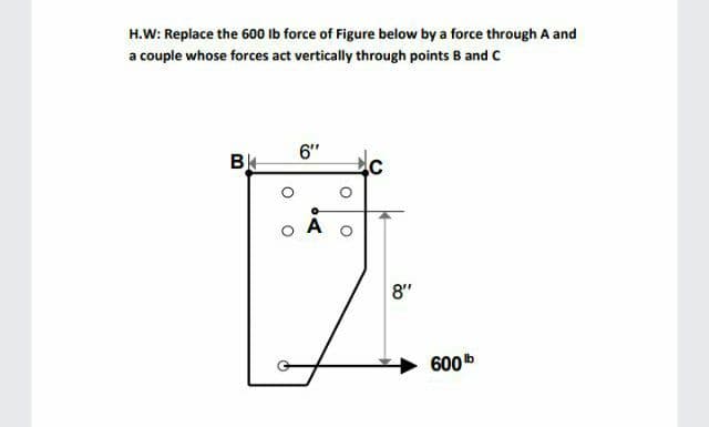 H.W: Replace the 600 Ib force of Figure below by a force through A and
a couple whose forces act vertically through points B and C
6"
B
8"
600b
