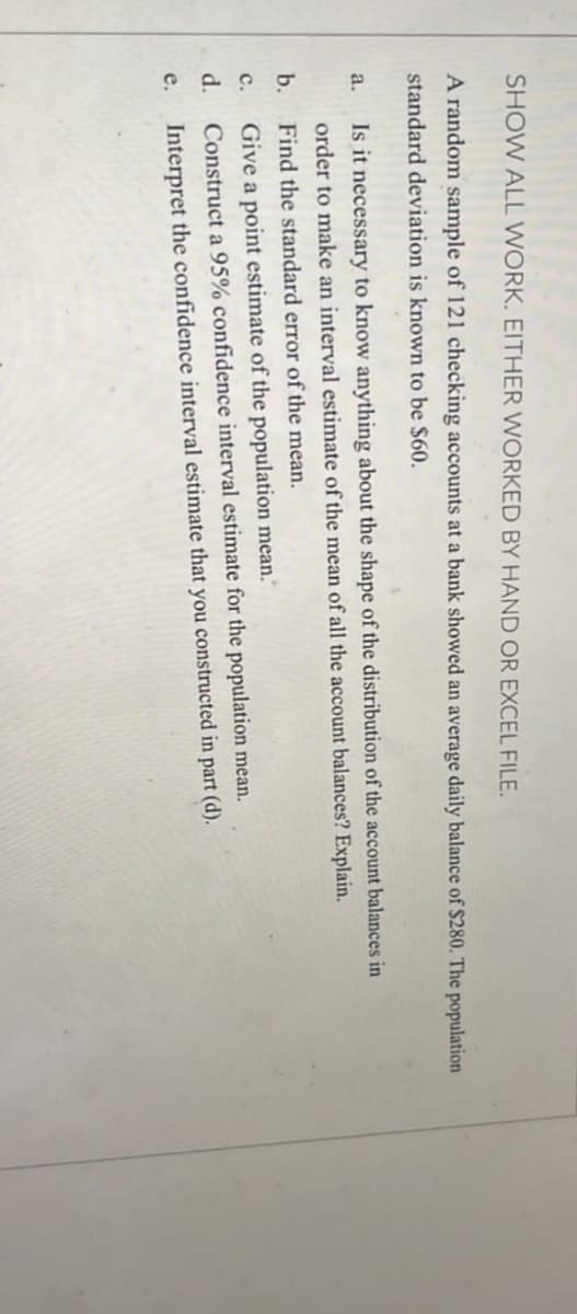 SHOW ALL WORK. EITHER WORKED BY HAND OR EXCEL FILE.
A random sample of 121 checking accounts at a bank showed an average daily balance of $280. The population
standard deviation is known to be $60.
Is it necessary to know anything about the shape of the distribution of the account balances in
a.
order to make an interval estimate of the mean of all the account balances? Explain.
b.
Find the standard error of the mean.
Give a point estimate of the population mean."
Construct a 95% confidence interval estimate for the population mean.
с.
d.
е.
Interpret the confidence interval estimate that you constructed in part (d).
