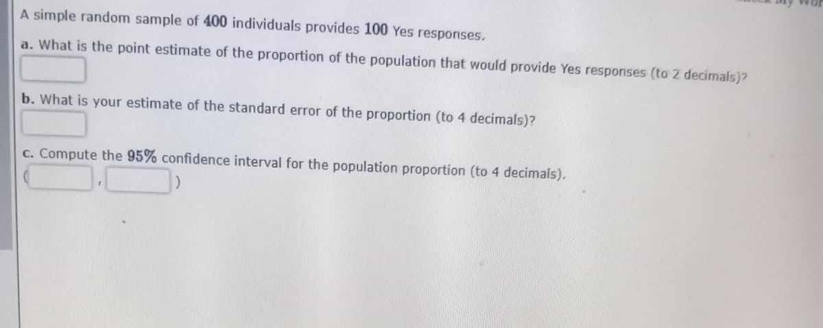 A simple random sample of 400 individuals provides 100 Yes responses.
a. What is the point estimate of the proportion of the population that would provide Yes responses (to 2 decimals)?
b. What is your estimate of the standard error of the proportion (to 4 decimals)?
c. Compute the 95% confidence interval for the population proportion (to 4 decimals).
