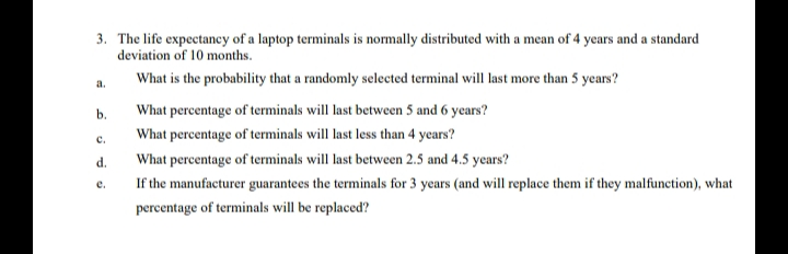 3. The life expectancy of a laptop terminals is normally distributed with a mean of 4 years and a standard
deviation of 10 months.
What is the probability that a randomly selected terminal will last more than 5 years?
a.
b.
What percentage of terminals will last between 5 and 6 years?
What percentage of terminals will last less than 4 years?
с.
d.
What percentage of terminals will last between 2.5 and 4.5 years?
е.
If the manufacturer guarantees the terminals for 3 years (and will replace them if they malfunction), what
percentage of terminals will be replaced?
