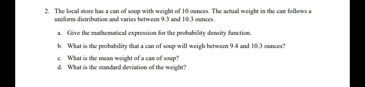 2. The local store has a can of soup with weight of 10 ounces. The actual weight in the can follows a
uniform distribution and varies between 9.3 and 10.3 ounces.
a. Give the mathematical expression for the probability density function.
b. What is the probability that a can of soup will weigh between 9.4 and 10.3 ounces?
c. What is the mean weight of a can of soup?
d. What is the standard deviation of the weight?
