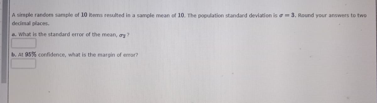 A simple random sample of 10 items resulted in a sample mean of 10. The population standard deviation is o= 3. Round your answers to two
decimal places.
a. What is the standard error of the mean, oz?
b. At 95% confidence, what is the margin of error?
