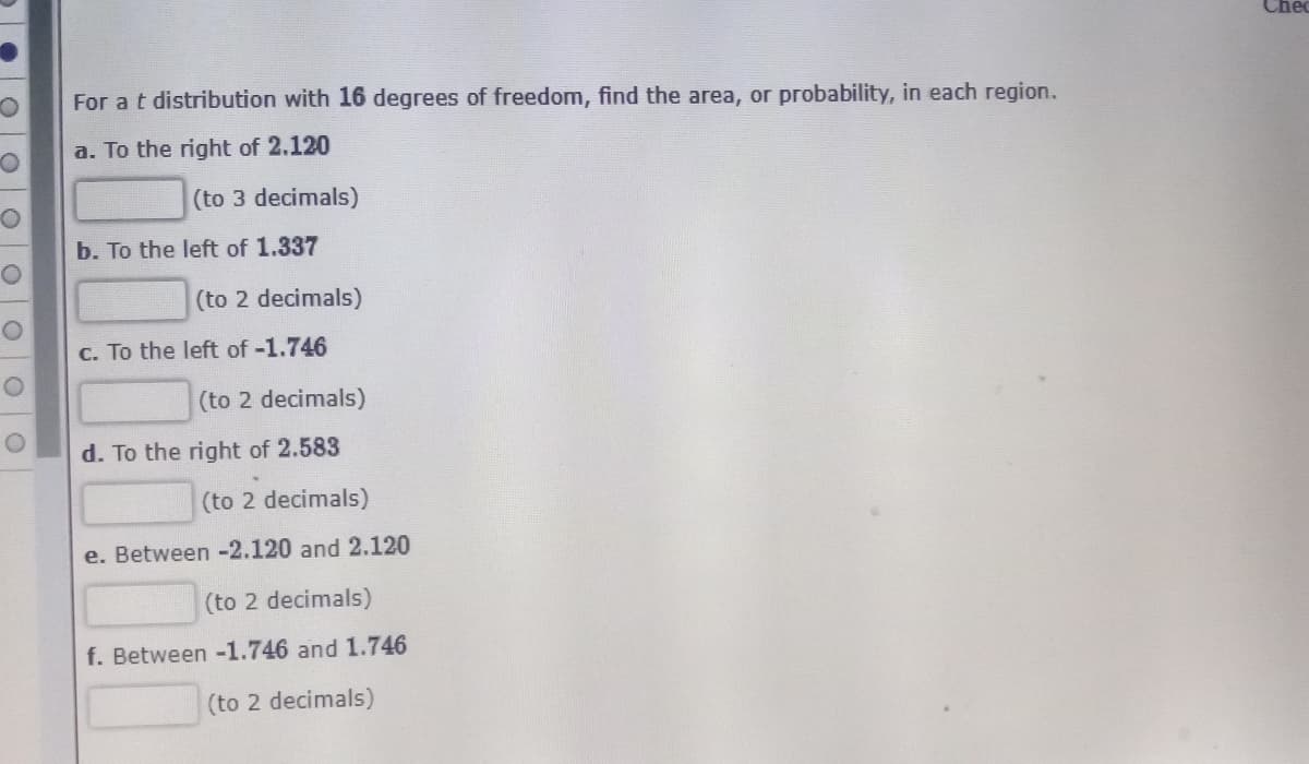 Chec
For a t distribution with 16 degrees of freedom, find the area, or probability, in each region.
a. To the right of 2.120
(to 3 decimals)
b. To the left of 1.337
(to 2 decimals)
c. To the left of -1.746
(to 2 decimals)
d. To the right of 2.583
(to 2 decimals)
e. Between -2.120 and 2.120
(to 2 decimals)
f. Between -1.746 and 1.746
(to 2 decimals)
