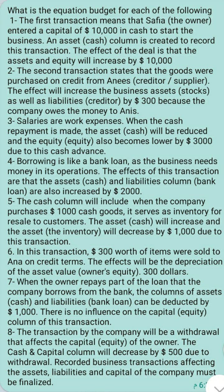 What is the equation budget for each of the following
1- The first transaction means that Safia (the owner)
entered a capital of $ 10,000 in cash to start the
business. An asset (cash) column is created to record
this transaction. The effect of the deal is that the
assets and equity will increase by $ 10,000
2- The second transaction states that the goods were
purchased on credit from Anees (creditor / supplier).
The effect will increase the business assets (stocks)
as well as liabilities (creditor) by $ 300 because the
company owes the money to Anis.
3- Salaries are work expenses. When the cash
repayment is made, the asset (cash) will be reduced
and the equity (equity) also becomes lower by $ 3000
due to this cash advance.
4- Borrowing is like a bank loan, as the business needs
money in its operations. The effects of this transaction
are that the assets (cash) and liabilities column (bank
loan) are also increased by $ 2000.
5- The cash column will include when the company
purchases $ 1000 cash goods, it serves as inventory for
resale to customers. The asset (cash) will increase and
the asset (the inventory) will decrease by $ 1,000 due to
this transaction.
6. In this transaction, $ 300 worth of items were sold to
Ana on credit terms. The effects will be the depreciation
of the asset value (owner's equity). 300 dollars.
7- When the owner repays part of the loan that the
company borrows from the bank, the columns of assets
(cash) and liabilities (bank loan) can be deducted by
$ 1,000. There is no influence on the capital (equity)
column of this transaction.
8- The transaction by the company will be a withdrawal
that affects the capital (equity) of the owner. The
Cash & Capital column will decrease by $ 500 due to
withdrawal. Recorded business transactions affecting
the assets, liabilities and capital of the company must
be finalized.
2 6:
