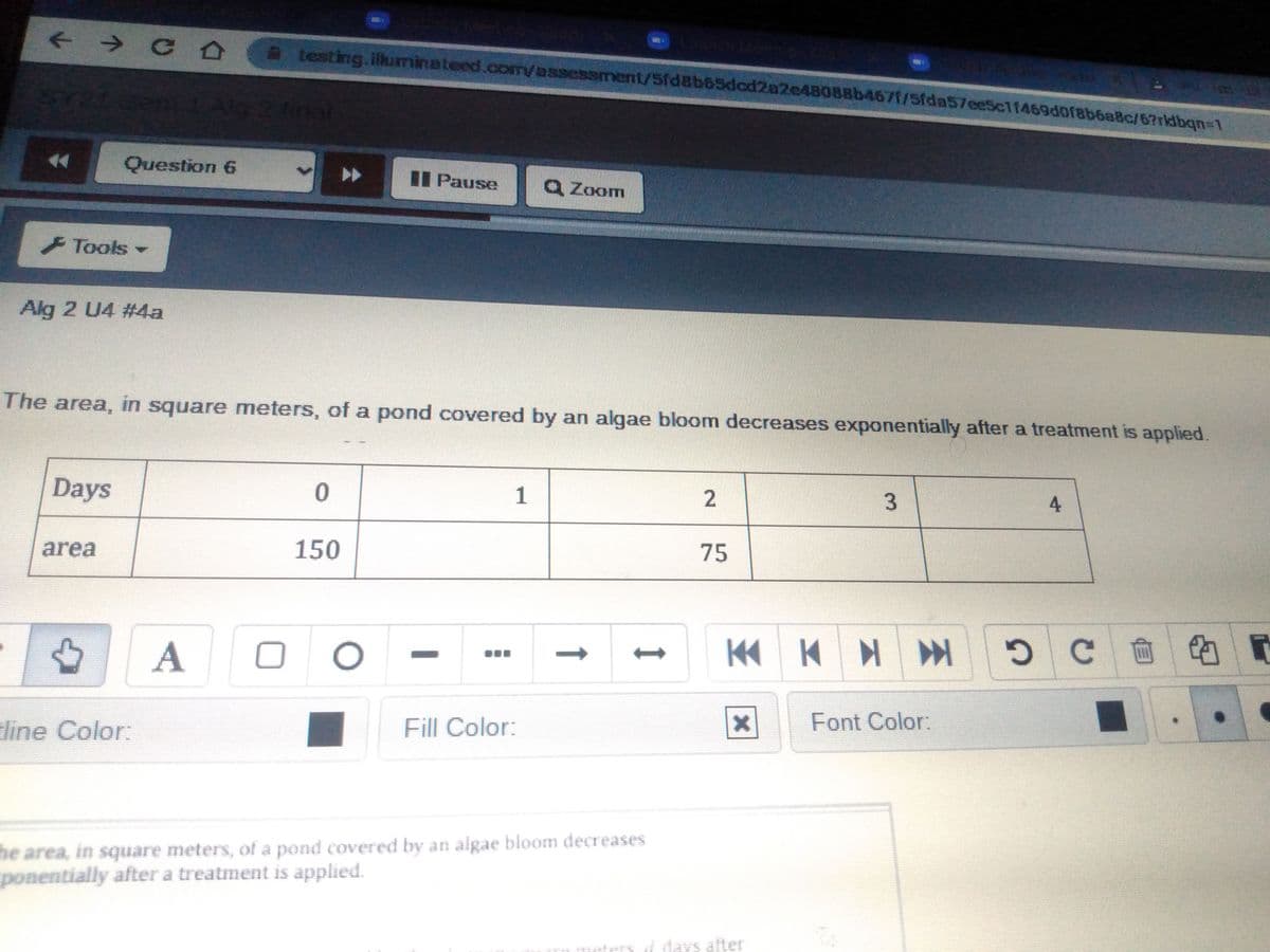 + → 0 0. testing.illuminateed.com/assessment/5fdsb65dcd2a2e48088b467/Sfda57ee5c1f469d0f8b6aBc/67rldbqn=1
hal
Question 6
I Pause
Q Zoom
Tools
Alg 2 U4 #4a
The area, in square meters, of a pond covered by an algae bloom decreases exponentially after a treatment is applied.
Days
1
3
4.
area
150
75
KK K
line Color:
Fill Color:
Font Color:
he area, in square meters, of a pond covered by an algae bloom decreases
ponentially after a treatment is applied.
eters
i days alter
2.
