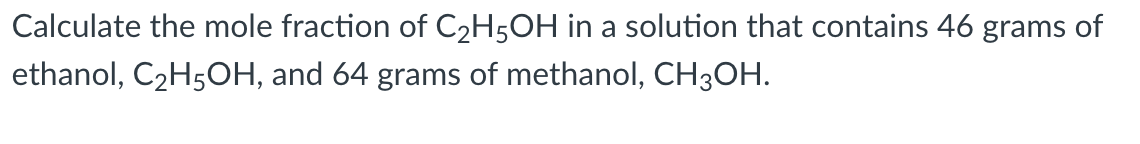 Calculate the mole fraction of C2H5OH in a solution that contains 46 grams of
ethanol, C2H5OH, and 64 grams of methanol, CH3OH.
