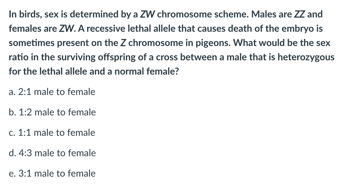 In birds, sex is determined by a ZW chromosome scheme. Males are ZZ and
females are ZW. A recessive lethal allele that causes death of the embryo is
sometimes present on the Z chromosome in pigeons. What would be the sex
ratio in the surviving offspring of a cross between a male that is heterozygous
for the lethal allele and a normal female?
a. 2:1 male to female
b. 1:2 male to female
c. 1:1 male to female
d. 4:3 male to female
e. 3:1 male to female
