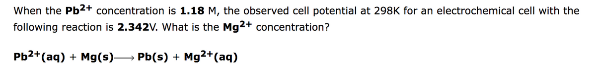 When the Pb2+ concentration is 1.18 M, the observed cell potential at 298K for an electrochemical cell with the
following reaction is 2.342V. What is the Mg2+
concentration?
Pb2+(aq) + Mg(s)-
Pb(s) + Mg2+(aq)
