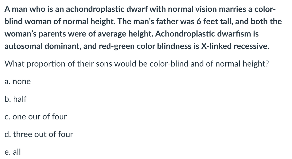 A man who is an achondroplastic dwarf with normal vision marries a color-
blind woman of normal height. The man's father was 6 feet tall, and both the
woman's parents were of average height. Achondroplastic dwarfism is
autosomal dominant, and red-green color blindness is X-linked recessive.
What proportion of their sons would be color-blind and of normal height?
a. none
b. half
C. one our of four
d. three out of four
е. all
