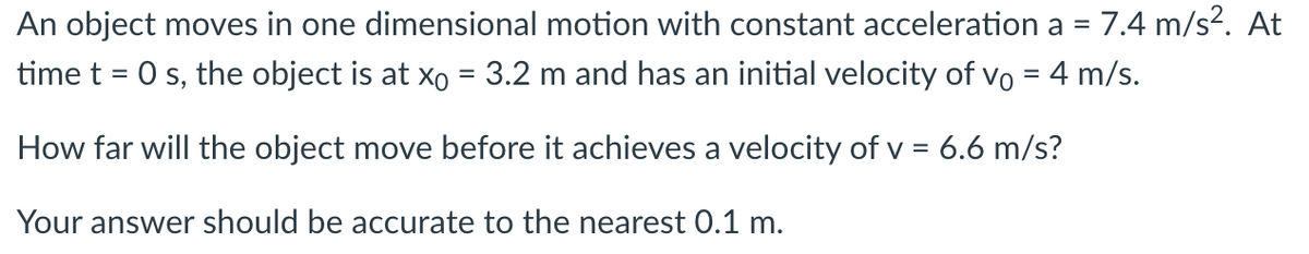 An object moves in one dimensional motion with constant acceleration a = 7.4 m/s². At
time t = 0 s, the object is at x = 3.2 m and has an initial velocity of vo = 4 m/s.
How far will the object move before it achieves a velocity of v = 6.6 m/s?
Your answer should be accurate to the nearest 0.1 m.