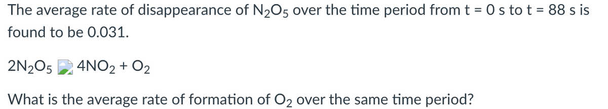 The average rate of disappearance of N205 over the time period from t = 0 s to t = 88 s is
found to be 0.031.
2N205
4NO2 + O2
What is the average rate of formation of O2 over the same time period?
