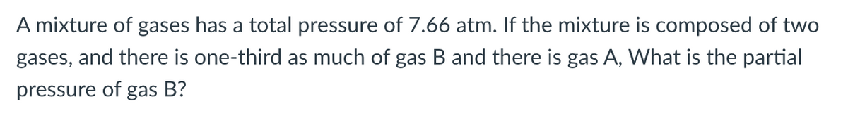 A mixture of gases has a total pressure of 7.66 atm. If the mixture is composed of two
gases,
and there is one-third as much of gas B and there is gas A, What is the partial
pressure of
gas
B?
