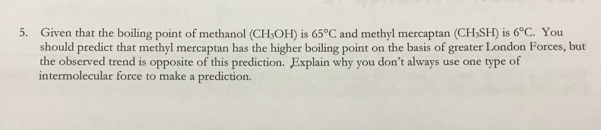 5. Given that the boiling point of methanol (CH3OH) is 65°C and methyl mercaptan (CH;SH) is 6°C. You
should predict that methyl mercaptan has the higher boiling point on the basis of greater London Forces, but
the observed trend is opposite of this prediction. Explain why you don't always use one type of
intermolecular force to make a prediction.
