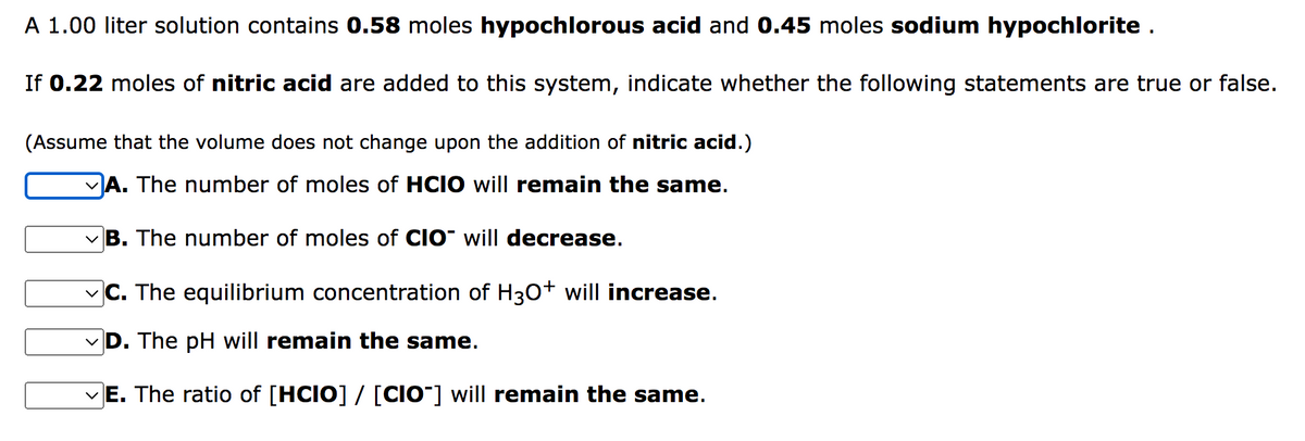 A 1.00 liter solution contains 0.58 moles hypochlorous acid and 0.45 moles sodium hypochlorite .
If 0.22 moles of nitric acid are added to this system, indicate whether the following statements are true or false.
(Assume that the volume does not change upon the addition of nitric acid.)
VA. The number of moles of HCIO will remain the same.
vB. The number of moles of CIO" will decrease.
vC. The equilibrium concentration of H30+ will increase.
D. The pH will remain the same.
vE. The ratio of [HCIO] / [CIO¯] will remain the same.
