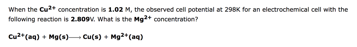 When the Cu2+ concentration is 1.02 M, the observed cell potential at 298K for an electrochemical cell with the
following reaction is 2.809v. What is the Mg2+ concentration?
Cu2+(aq) + Mg(s)→ Cu(s) + Mg2+(aq)
