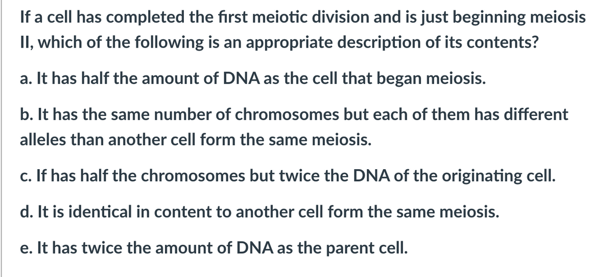 If a cell has completed the first meiotic division and is just beginning meiosis
II, which of the following is an appropriate description of its contents?
a. It has half the amount of DNA as the cell that began meiosis.
b. It has the same number of chromosomes but each of them has different
alleles than another cell form the same meiosis.
c. If has half the chromosomes but twice the DNA of the originating cell.
d. It is identical in content to another cell form the same meiosis.
e. It has twice the amount of DNA as the parent cell.
