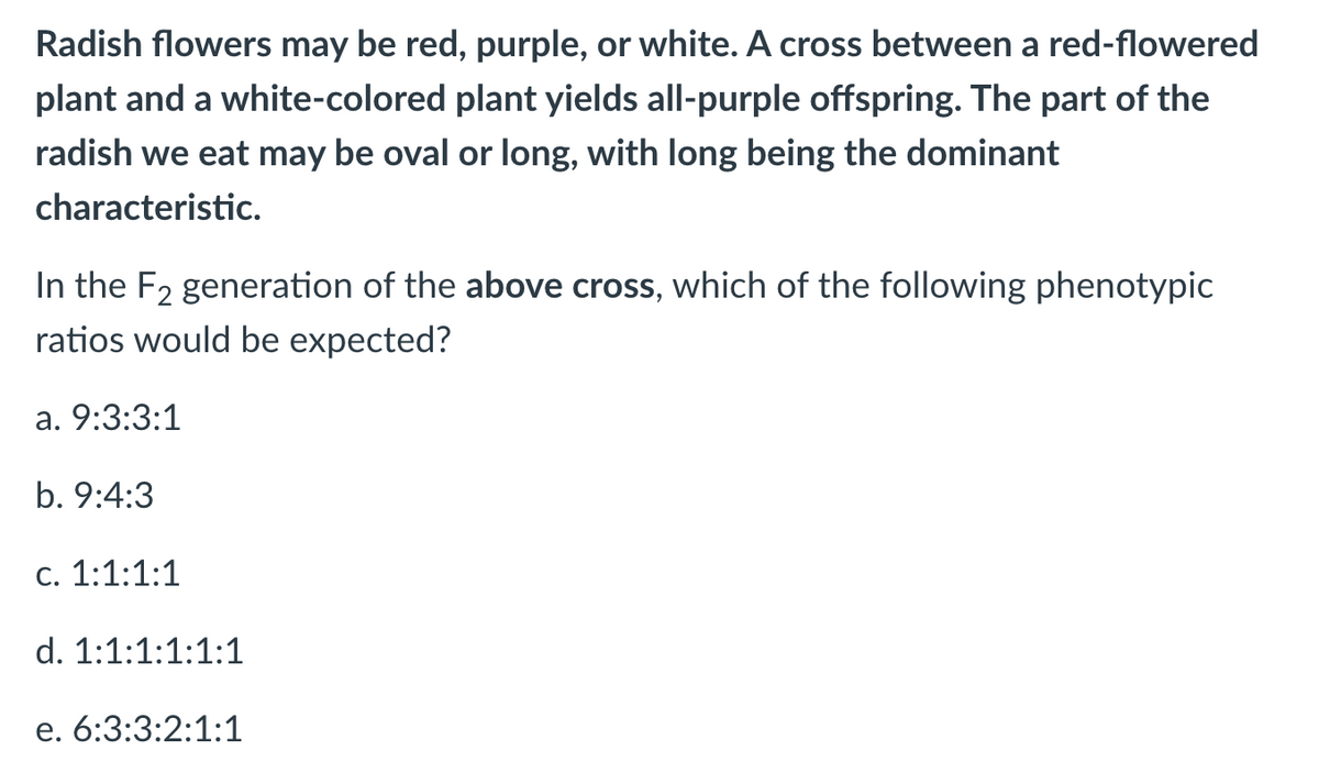 Radish flowers may be red, purple, or white. A cross between a red-flowered
plant and a white-colored plant yields all-purple offspring. The part of the
radish we eat may be oval or long, with long being the dominant
characteristic.
In the F2 generation of the above cross, which of the following phenotypic
ratios would be expected?
а. 9:3:3:1
b. 9:4:3
С. 1:1:1:1
d. 1:1:1:1:1:1
е. 6:3:3:2:1:1
