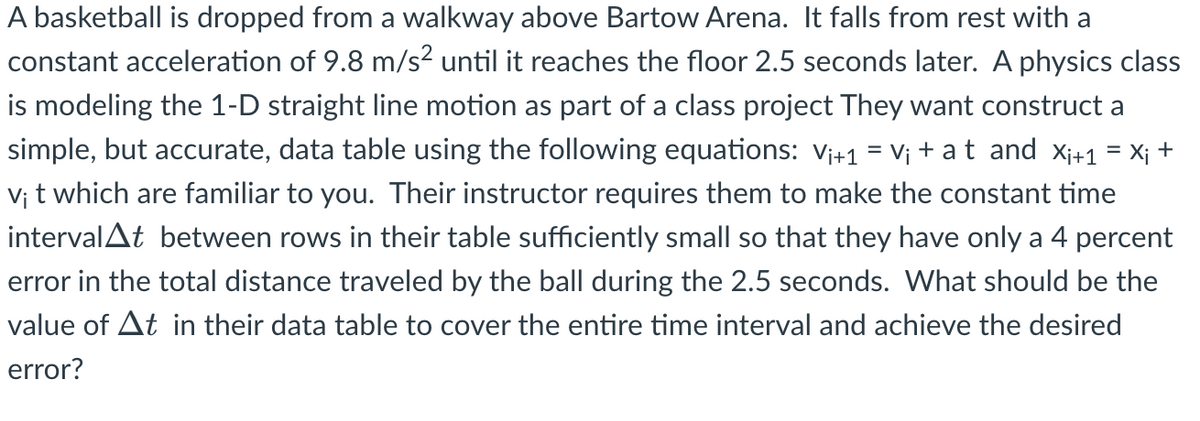 A basketball is dropped from a walkway above Bartow Arena. It falls from rest with a
constant acceleration of 9.8 m/s² until it reaches the floor 2.5 seconds later. A physics class
is modeling the 1-D straight line motion as part of a class project They want construct a
simple, but accurate, data table using the following equations: V₁+1 = V₁ + at and X₁+1 = X₁ +
vi t which are familiar to you. Their instructor requires them to make the constant time
interval▲t between rows in their table sufficiently small so that they have only a 4 percent
error in the total distance traveled by the ball during the 2.5 seconds. What should be the
value of At in their data table to cover the entire time interval and achieve the desired
error?