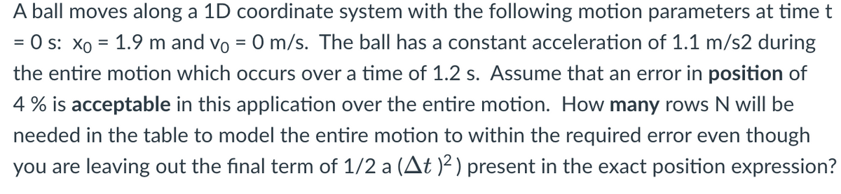 A ball moves along a 1D coordinate system with the following motion parameters at time t
= 0 s: x₁ = 1.9 m and vo = 0 m/s. The ball has a constant acceleration of 1.1 m/s2 during
the entire motion which occurs over a time of 1.2 s. Assume that an error in position of
4% is acceptable in this application over the entire motion. How many rows N will be
needed in the table to model the entire motion to within the required error even though
you are leaving out the final term of 1/2 a (At )²) present in the exact position expression?