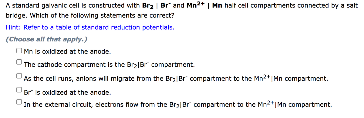 A standard galvanic cell is constructed with Br2 | Br" and Mn2+ | Mn half cell compartments connected by a salt
bridge. Which of the following statements are correct?
Hint: Refer to a table of standard reduction potentials.
(Choose all that apply.)
Mn is oxidized at the anode.
The cathode compartment is the Br2|Br" compartment.
As the cell runs, anions will migrate from the Br2|Br" compartment to the Mn2+|Mn compartment.
Br is oxidized at the anode.
In the external circuit, electrons flow from the Br2|Br" compartment to the Mn2+|Mn compartment.
