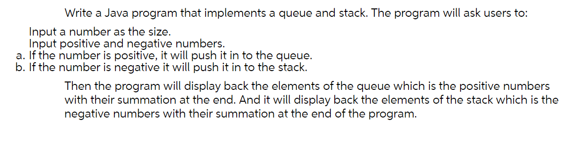 Write a Java program that implements a queue and stack. The program will ask users to:
Input a number as the size.
Input positive and negative numbers.
a. If the number is positive, it will push it in to the queue.
b. If the number is negative it will push it in to the stack.
Then the program will display back the elements of the queue which is the positive numbers
with their summation at the end. And it will display back the elements of the stack which is the
negative numbers with their summation at the end of the program.
