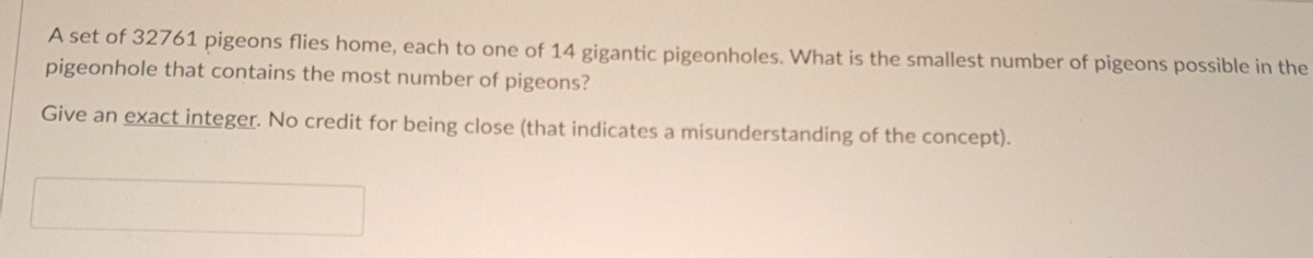 A set of 32761 pigeons flies home, each to one of 14 gigantic pigeonholes. What is the smallest number of pigeons possible in the
pigeonhole that contains the most number of pigeons?
Give an exact integer. No credit for being close (that indicates a misunderstanding of the concept).
