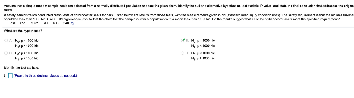 Assume that a simple random sample has been selected from a normally distributed population and test the given claim. Identify the null and alternative hypotheses, test statistic, P-value, and state the final conclusion that addresses the original
claim.
A safety administration conducted crash tests of child booster seats for cars. Listed below are results from those tests, with the measurements given in hic (standard head injury condition units). The safety requirement is that the hic measuremer
should be less than 1000 hic. Use a 0.01 significance level to test the claim that the sample is from a population with a mean less than 1000 hic. Do the results suggest that all of the child booster seats meet the specified requirement?
781
651
1362
611
603
540 D
What are the hypotheses?
O A. Ho: µ> 1000 hic
B. Ho: µ = 1000 hic
H1: µ< 1000 hic
H1:µ< 1000 hic
C. Ho: µ = 1000 hic
Ho: H< 1000 hic
H: μ2 1000 hic
H: μ2 1000 hic
Identify the test statistic.
t =
(Round to three decimal places as needed.)
