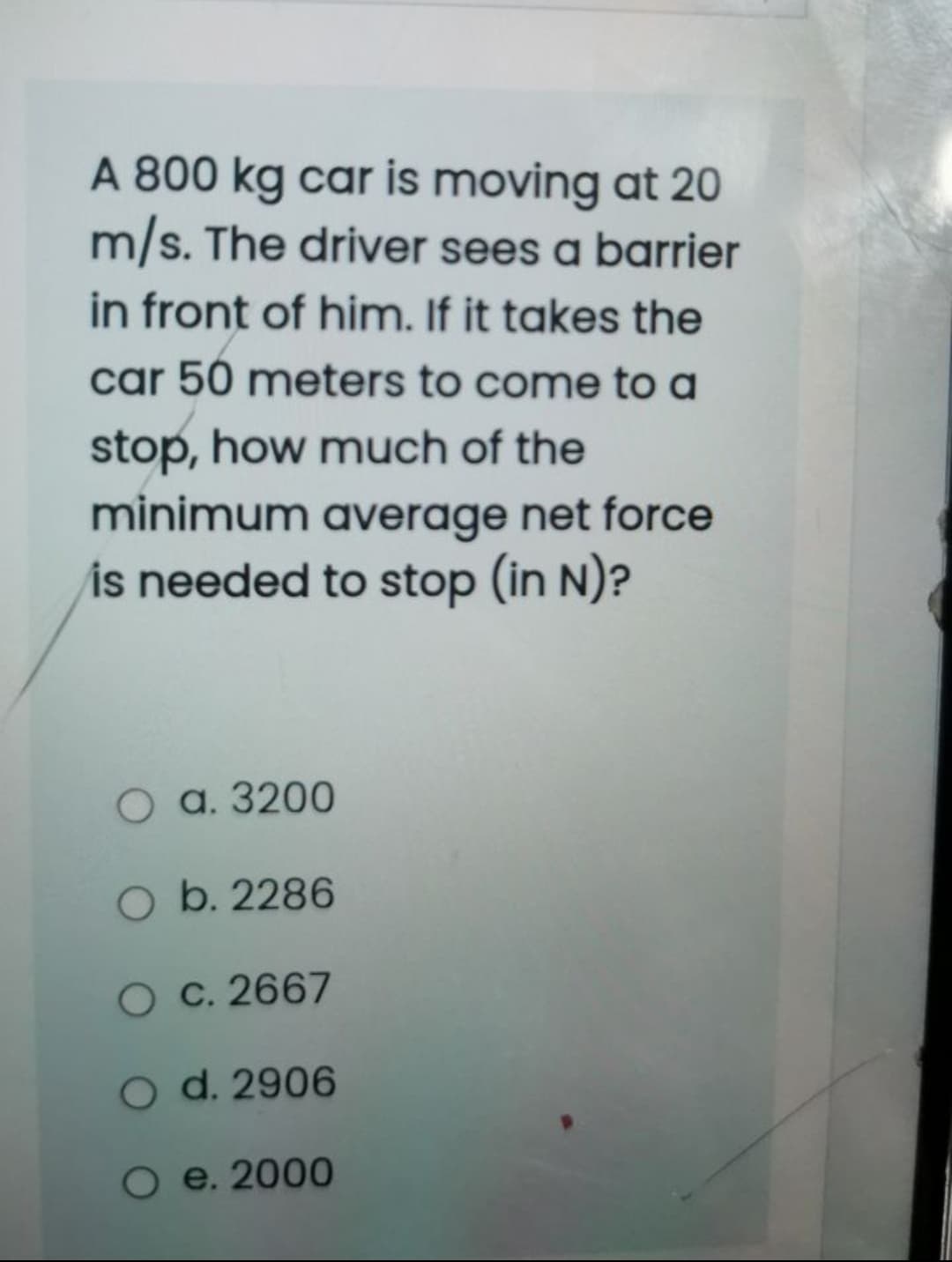 A 800 kg car is moving at 20
m/s. The driver sees a barrier
in front of him. If it takes the
car 50 meters to come to a
stop, how much of the
minimum average net force
is needed to stop (in N)?
О а. 3200
O b. 2286
O C. 2667
O d. 2906
O e. 2000
