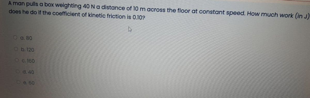 A man pulls a box weighting 40 N a distance of 10 m across the floor at constant speed. How much work (in J)
does he do if the coefficient of kinetic friction is 0.10?
O a. 80
Ob. 120
Oc. 160
O d. 40
O e. 60
