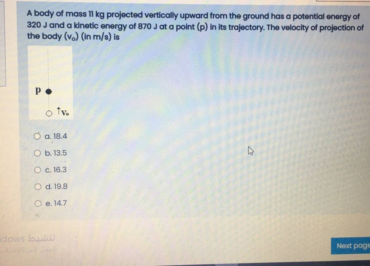 A body of mass 11 kg projected vertically upward from the ground has a potential energy of
320 J and a kinetic energy of 870 J at a point (p) in its trajectory. The velocity of projection of
the body (v.) (in m/s) is
Tv.
O a. 18.4
O b. 13.5
О с. 16.3
O d. 19.8
O e. 14.7
adows bui
Next page
