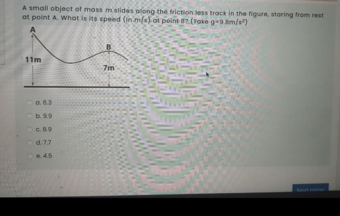 A small object of mass m slides along the friction less track in the figure, staring from rest
at point A. What is its speed (in m/s) at point B? (Take g=9.8m/s2)
11m
7m
O a. 6.3
O b. 9.9
c. 8.9
d. 7.7
O e. 4.5
Next non
