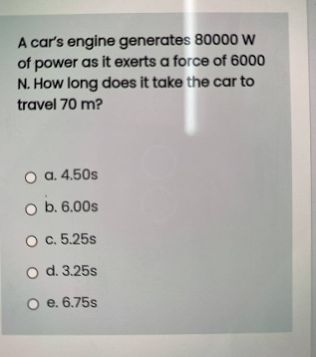 A car's engine generates 80000 W
of power as it exerts a force of 6000
N. How long does it take the car to
travel 70 m?
O a. 4.50s
O b. 6.00s
O c. 5.25s
O d. 3.25s
O e. 6.75s
