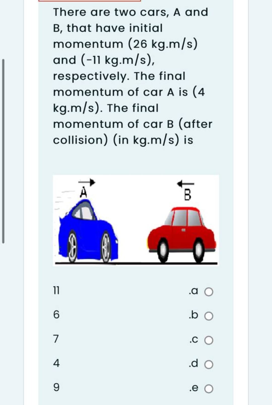 There are two cars, A and
B, that have initial
momentum (26 kg.m/s)
and (-11 kg.m/s),
respectively. The final
momentum of car A is (4
kg.m/s). The final
momentum of car B (after
collision) (in kg.m/s) is
B.
11
.a
6.
.b o
7
.C O
4
.d o
9.
.e O
