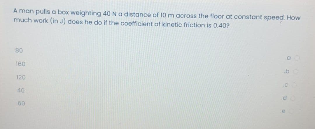A man pulls a box weighting 40 Na distance of 10 m across the floor at constant speed. How
much work (in J) does he do if the coefficient of kinetic friction is 0.40?
80
160
120
.CO
40
.d.
60
.e
