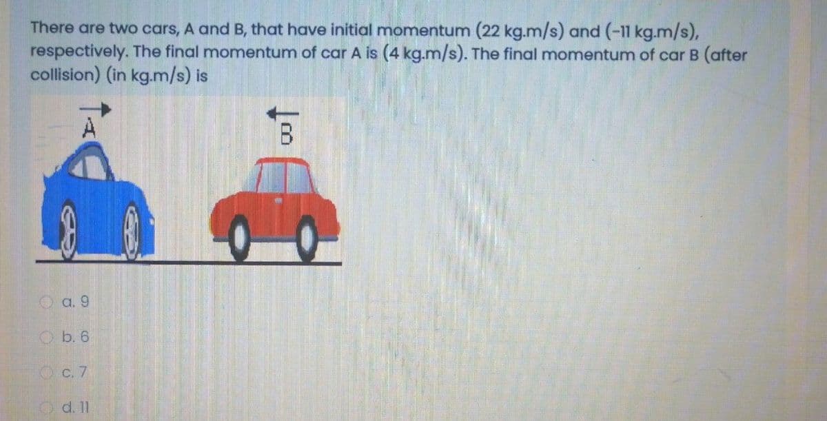 There are two cars, A and B, that have initial momentum (22 kg.m/s) and (-11 kg.m/s),
respectively. The final momentum of car A is (4 kg.m/s). The final momentum of car B (after
collision) (in kg.m/s) is
B.
O a. 9
Ob. 6
O c. 7
O d. 11
