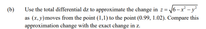 Use the total differential dz to approximate the change in z = /6-x² – y²
as (x, y)moves from the point (1,1) to the point (0.99, 1.02). Compare this
approximation change with the exact change in z.
(b)
