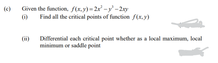 Given the function, f(x,y)=2x² – y' – 2.xy
Find all the critical points of function f(x,y)
(c)
(i)
(ii)
Differential each critical point whether as a local maximum, local
minimum or saddle point

