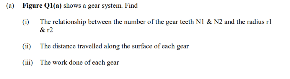 (a)
Figure Q1(a) shows a gear system. Find
(i)
& r2
The relationship between the number of the gear teeth N1 & N2 and the radius rl
(ii)
The distance travelled along the surface of each gear
(iii) The work done of each gear
