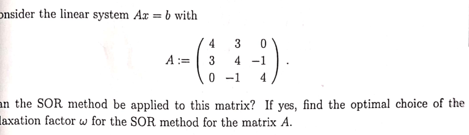 onsider the linear system Ax = b with
II
4
3
A :=
3
4 -1
0 -1
4
n the SOR method be applied to this matrix? If yes, find the optimal choice of the
axation factor w for the SOR method for the matrix A.
