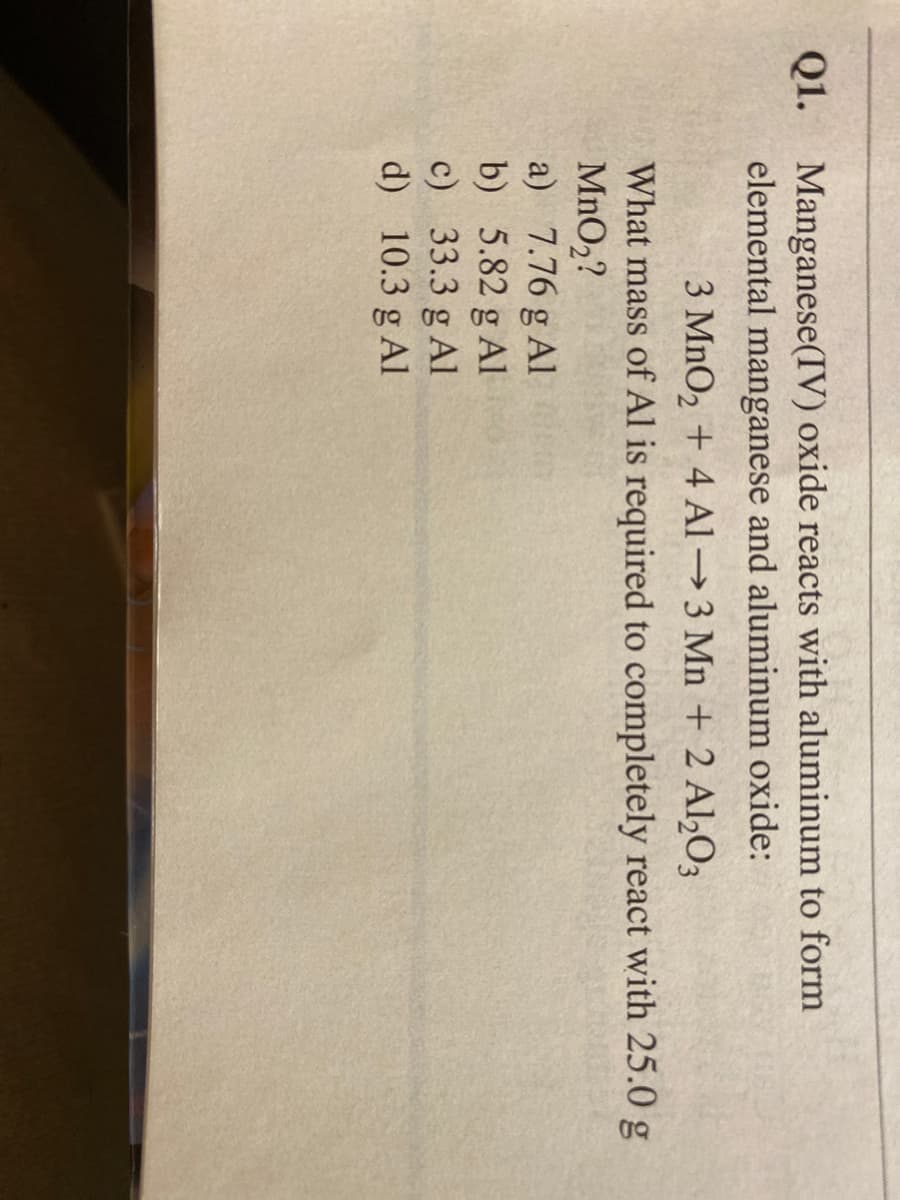 Manganese(IV) oxide reacts with aluminum to form
elemental manganese and aluminum oxide:
3 MnO2 + 4 Al 3 Mn + 2 Al,O3
What mass of Al is required to completely react with 25.0 g
MnO2?
a) 7.76 g Al
b) 5.82 g Al
c) 33.3 g Al
d) 10.3 g Al
