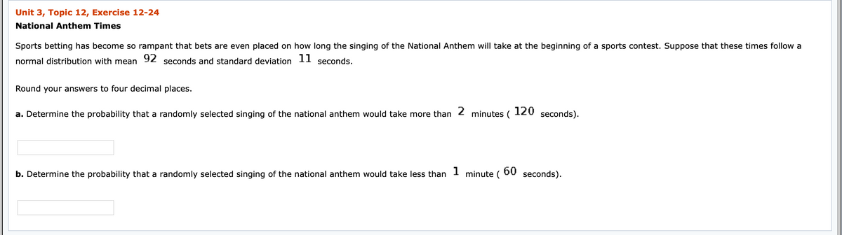 Unit 3, Topic 12, Exercise 12-24
National Anthem Times
Sports betting has become so rampant that bets are even placed on how long the singing of the National Anthem will take at the beginning of a sports contest. Suppose that these times follow a
normal distribution with mean
92
seconds and standard deviation
11
seconds.
Round your answers to four decimal places.
a. Determine the probability that a randomly selected singing of the national anthem would take more than
2
minutes (
120
seconds).
1
b. Determine the probability that a randomly selected singing of the national anthem would take less than
minute (
60
seconds).
