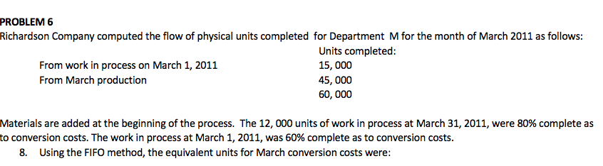 PROBLEM 6
Richardson Company computed the flow of physical units completed for Department M for the month of March 2011 as follows:
Units completed:
From work in process on March 1, 2011
From March production
15, 000
45, 000
60, 000
Materials are added at the beginning of the process. The 12, 000 units of work in process at March 31, 2011, were 80% complete as
to conversion costs. The work in process at March 1, 2011, was 60% complete as to conversion costs.
8. Using the FIFO method, the equivalent units for March conversion costs were:
