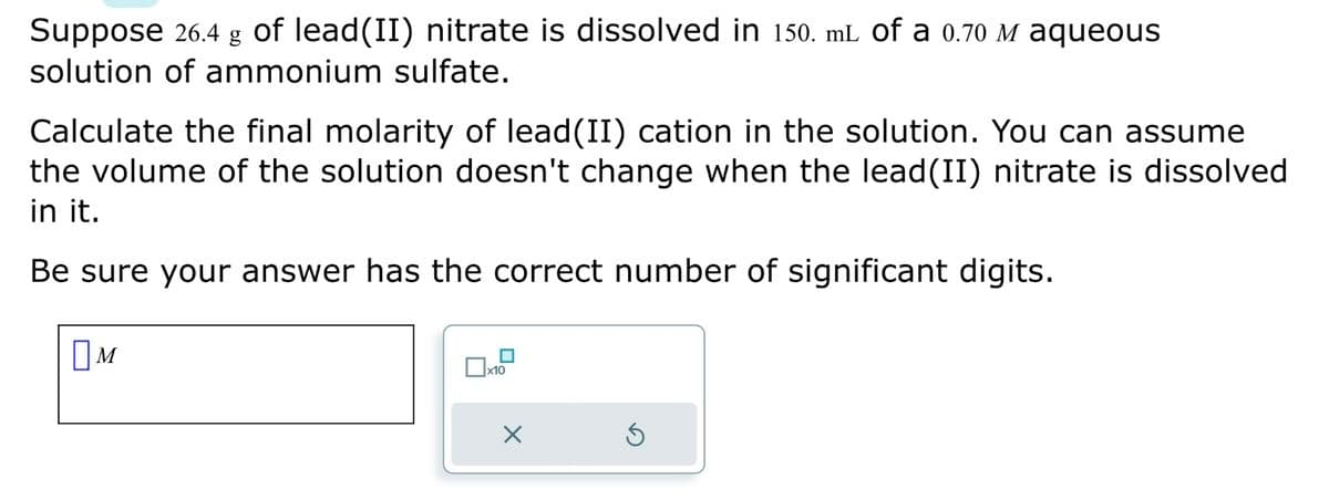 Suppose 26.4 g of lead(II) nitrate is dissolved in 150. mL of a 0.70 M aqueous
solution of ammonium sulfate.
Calculate the final molarity of lead(II) cation in the solution. You can assume
the volume of the solution doesn't change when the lead (II) nitrate is dissolved
in it.
Be sure your answer has the correct number of significant digits.
M
0
x10
X
Ś