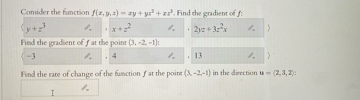 Consider the function f(x, y, z) = xy+yz² + xz*. Find the gradient of f:
(y+z3
· x+z?
2yz + 3z²x
Find the gradient of f at the point (3, -2, -1):
(-3
4
13
Find the rate of change of the function f at the point (3, -2,-1) in the direction u =
= (2, 3, 2):
