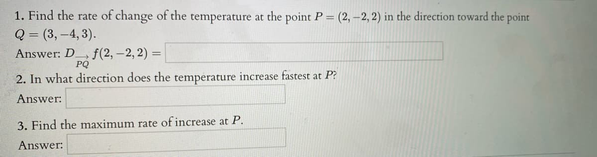 1. Find the rate of change of the temperature at the point P = (2, –2, 2) in the direction toward the point
Q = (3, -4, 3).
Answer: D.
PQ
f(2,-2, 2) =
2. In what direction does the temperature increase fastest at P?
Answer:
3. Find the maximum rate of increase at P.
Answer:
