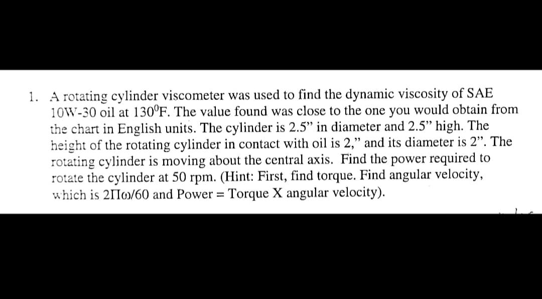 1. A rotating cylinder viscometer was used to find the dynamic viscosity of SAE
10W-30 oil at 130°F. The value found was close to the one you would obtain from
the chart in English units. The cylinder is 2.5" in diameter and 2.5" high. The
height of the rotating cylinder in contact with oil is 2," and its diameter is 2". The
rotating cylinder is moving about the central axis. Find the power required to
rotate the cylinder at 50 rpm. (Hint: First, find torque. Find angular velocity,
which is 2II/60 and Power = Torque X angular velocity).
