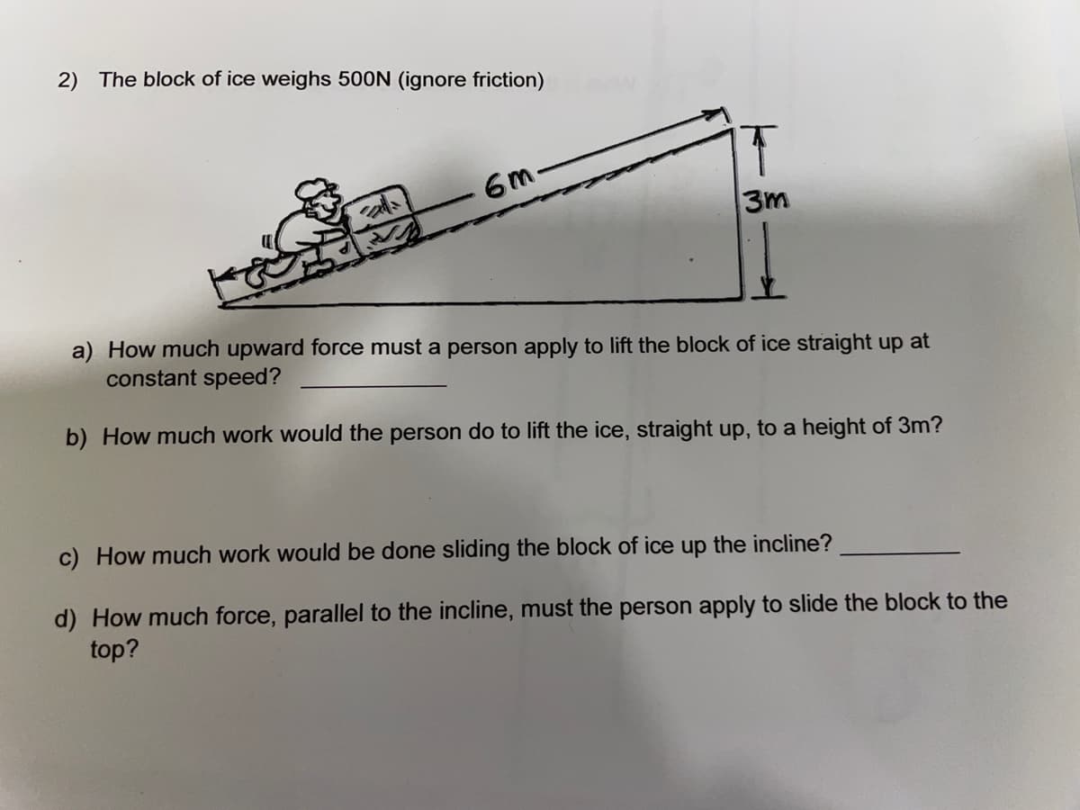 2) The block of ice weighs 500N (ignore friction)
6m-
3m
a) How much upward force must a person apply to lift the block of ice straight up at
constant speed?
b) How much work would the person do to lift the ice, straight up, to a height of 3m?
c) How much work would be done sliding the block of ice up the incline?
d) How much force, parallel to the incline, must the person apply to slide the block to the
top?
