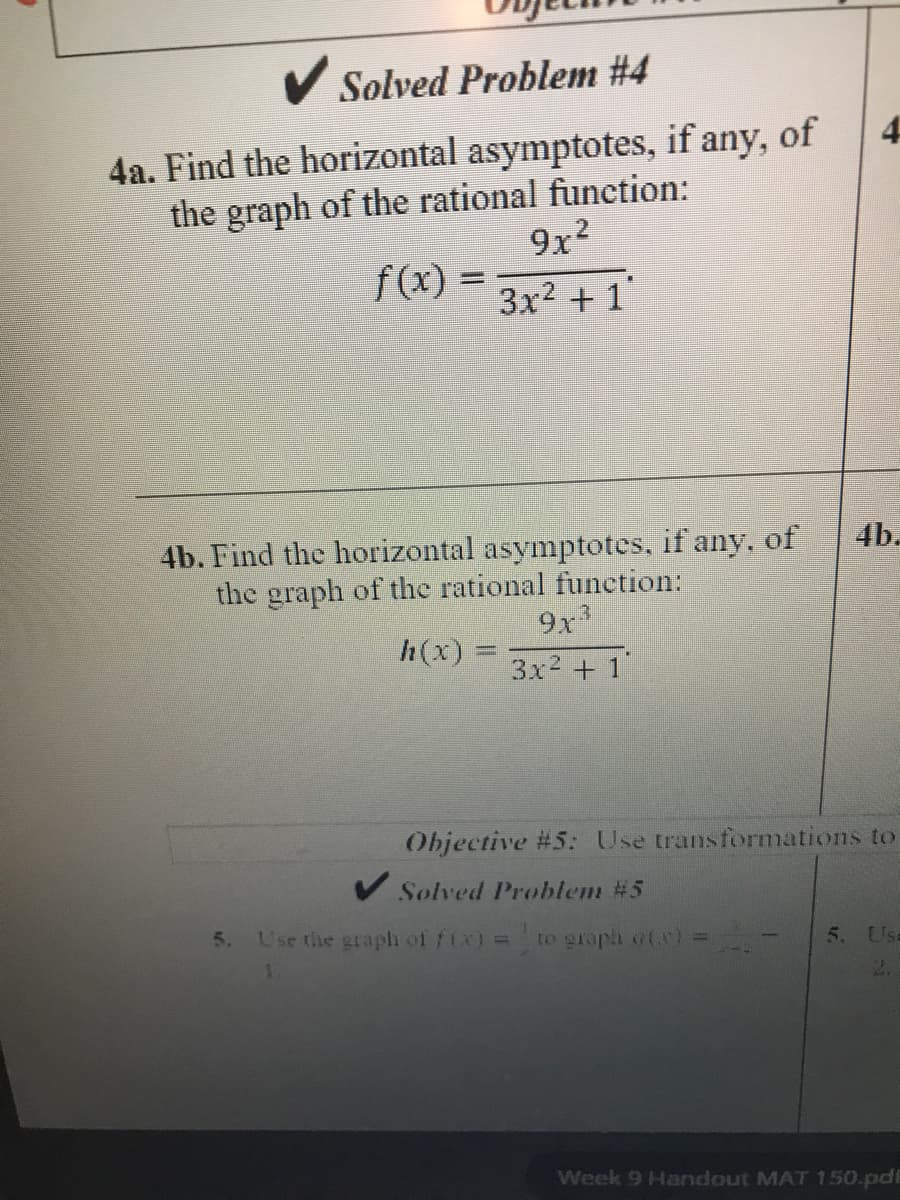 Solved Problem #4
4a. Find the horizontal asymptotes, if any, of
the graph of the rational function:
9x2
f(x) = 3x2 + 1
4
4b.
4b. Find the horizontal asymptotes, if any, of
the graph of the rational function:
9x
h(x) =
3x2 + 1'
Objective #5: Use transformations to
V Solved Problem #5
5. L'se the graph of f(x) = to graph ofa) =
5. Use
2.
Week 9 Handout MAT 150.pdE
