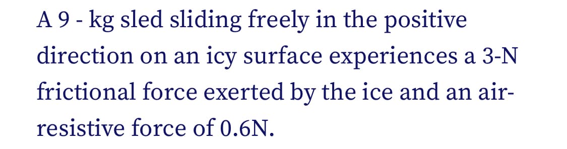 A 9 - kg sled sliding freely in the positive
direction on an icy surface experiences a 3-N
frictional force exerted by the ice and an air-
resistive force of 0.6N.
