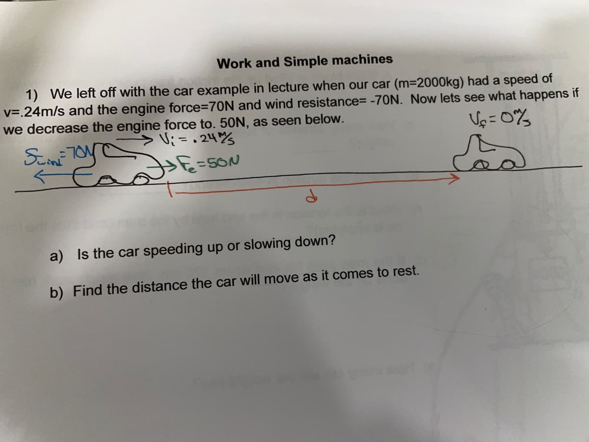 Work and Simple machines
1) We left off with the car example in lecture when our car (m=2000kg) had a speed of
v=.24m/s and the engine force=D70N and wind resistance= -70N. Now lets see what happens if
we decrease the engine force to. 50N, as seen below.
Vp =0%
>ニ. 24%
=5ON
a) Is the car speeding up or slowing down?
b) Find the distance the car will move as it comes to rest.
